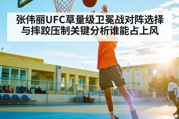 张伟丽UFC草量级卫冕战对阵选择与摔跤压制关键分析谁能占上风 - kaiyun