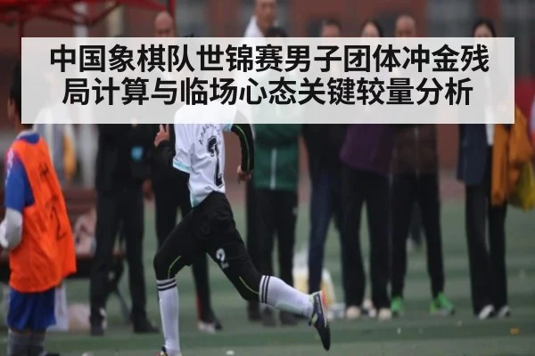 中国象棋队世锦赛男子团体冲金残局计算与临场心态关键较量分析 - kaiyun