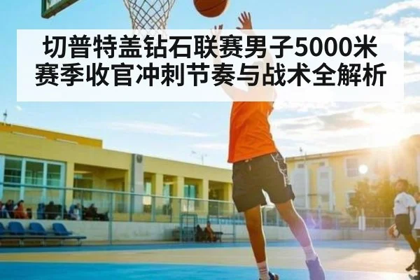 切普特盖钻石联赛男子5000米赛季收官冲刺节奏与战术全解析
